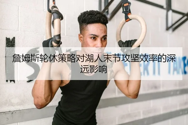 詹姆斯轮休策略对湖人末节攻坚效率的深远影响